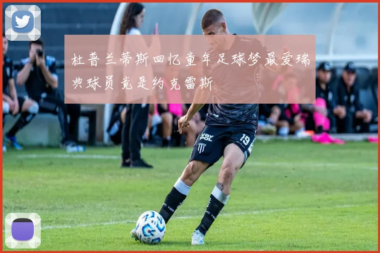 杜普兰蒂斯回忆童年足球梦最爱瑞典球员竟是约克雷斯