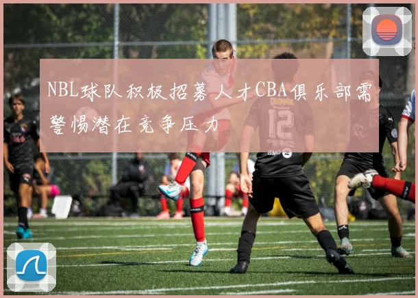 NBL球队积极招募人才CBA俱乐部需警惕潜在竞争压力