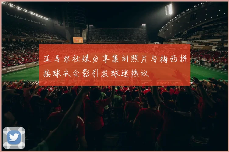 亚马尔社媒分享集训照片与梅西拼接球衣合影引发球迷热议
