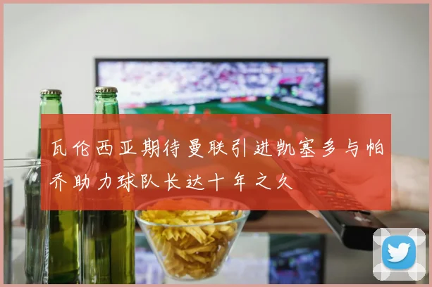 瓦伦西亚期待曼联引进凯塞多与帕乔助力球队长达十年之久