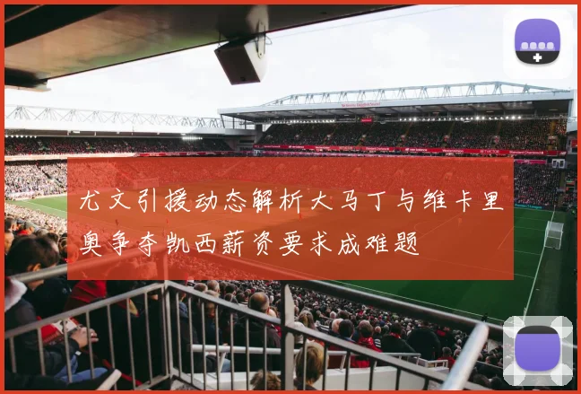 尤文引援动态解析大马丁与维卡里奥争夺凯西薪资要求成难题