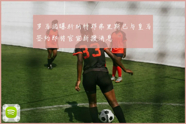 罗马诺曝科纳特邓弗里斯已与皇马签约即将官宣新援消息