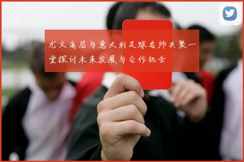 尤文高层与意大利足球名帅共聚一堂探讨未来发展与合作机会