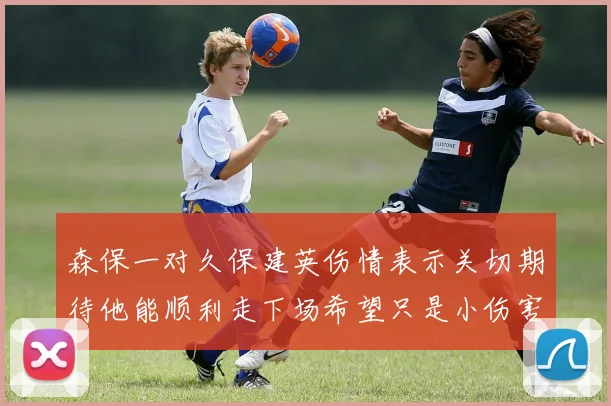 森保一对久保建英伤情表示关切期待他能顺利走下场希望只是小伤害