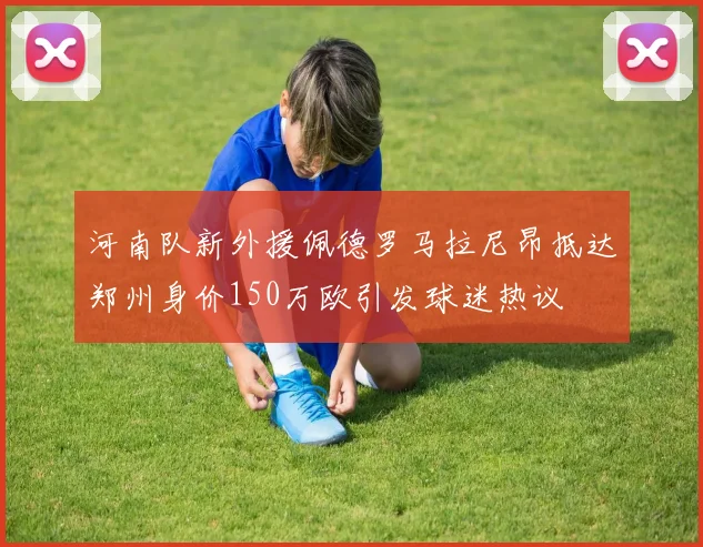 河南队新外援佩德罗马拉尼昂抵达郑州身价150万欧引发球迷热议