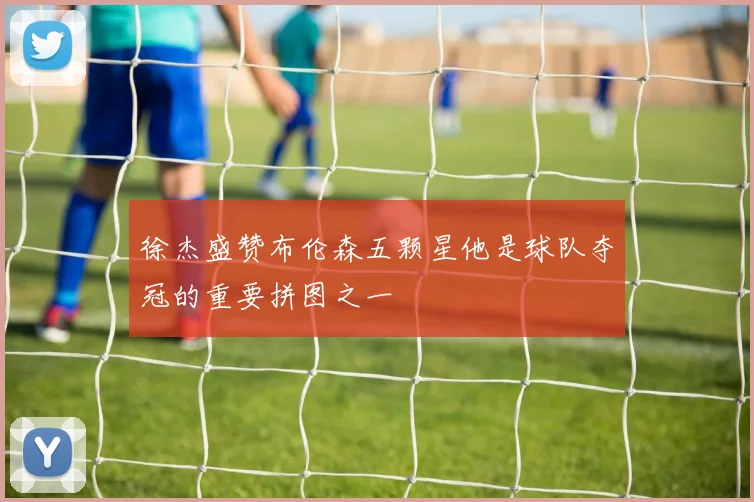 徐杰盛赞布伦森五颗星他是球队夺冠的重要拼图之一