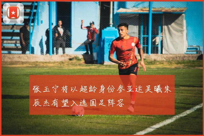 张玉宁将以超龄身份参亚运吴曦朱辰杰有望入选国足阵容