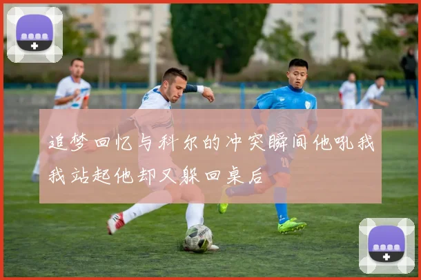 追梦回忆与科尔的冲突瞬间他吼我我站起他却又躲回桌后